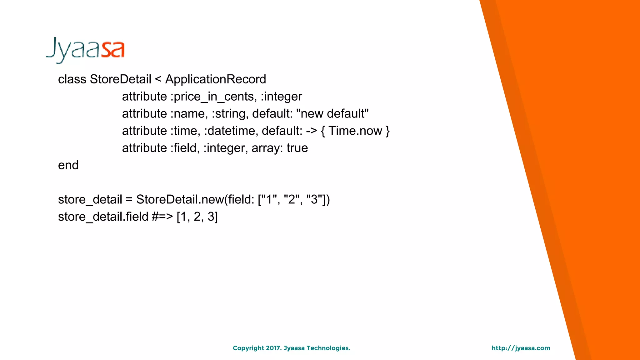 http://jyaasa.comCopyright 2017. Jyaasa Technologies.
class StoreDetail < ApplicationRecord
attribute :price_in_cents, :integer
attribute :name, :string, default: "new default"
attribute :time, :datetime, default: -> { Time.now }
attribute :field, :integer, array: true
end
store_detail = StoreDetail.new(field: ["1", "2", "3"])
store_detail.field #=> [1, 2, 3]
 