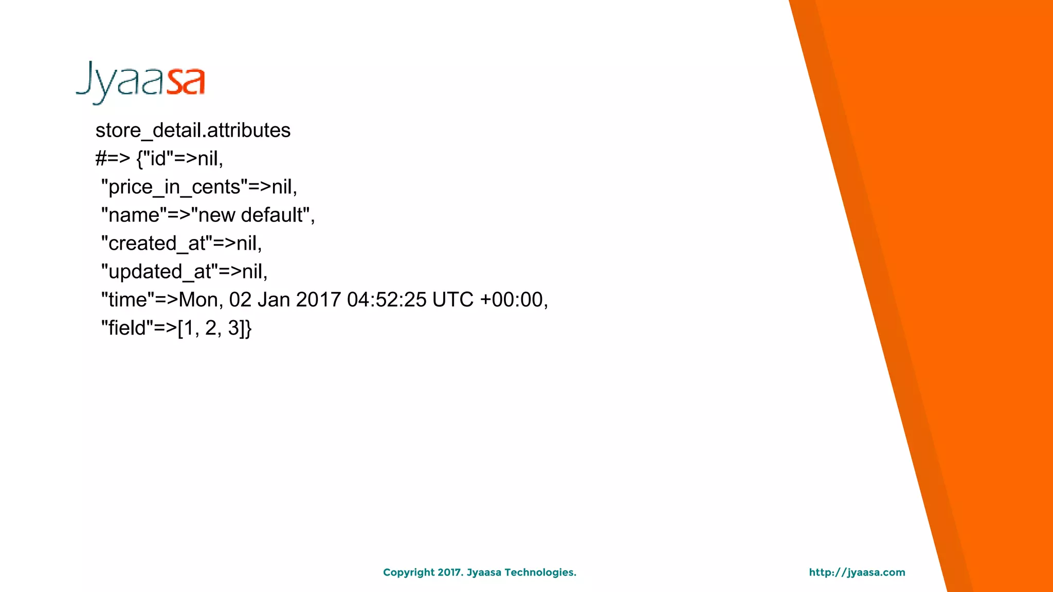 http://jyaasa.comCopyright 2017. Jyaasa Technologies.
store_detail.attributes
#=> {"id"=>nil,
"price_in_cents"=>nil,
"name"=>"new default",
"created_at"=>nil,
"updated_at"=>nil,
"time"=>Mon, 02 Jan 2017 04:52:25 UTC +00:00,
"field"=>[1, 2, 3]}
 