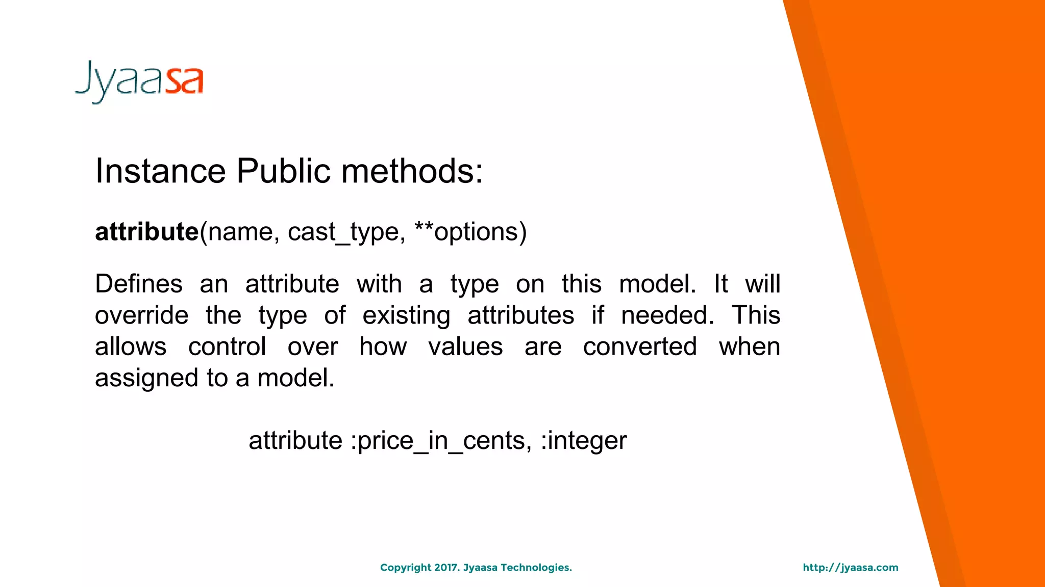 http://jyaasa.comCopyright 2017. Jyaasa Technologies.
Instance Public methods:
attribute(name, cast_type, **options)
Defines an attribute with a type on this model. It will
override the type of existing attributes if needed. This
allows control over how values are converted when
assigned to a model.
attribute :price_in_cents, :integer
 