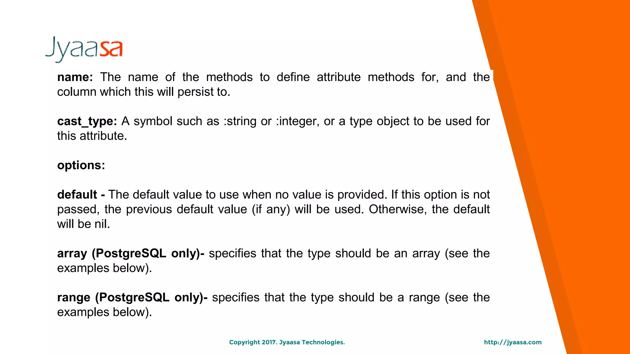 http://jyaasa.comCopyright 2017. Jyaasa Technologies.
name: The name of the methods to define attribute methods for, and the
column which this will persist to.
cast_type: A symbol such as :string or :integer, or a type object to be used for
this attribute.
options:
default - The default value to use when no value is provided. If this option is not
passed, the previous default value (if any) will be used. Otherwise, the default
will be nil.
array (PostgreSQL only)- specifies that the type should be an array (see the
examples below).
range (PostgreSQL only)- specifies that the type should be a range (see the
examples below).
 