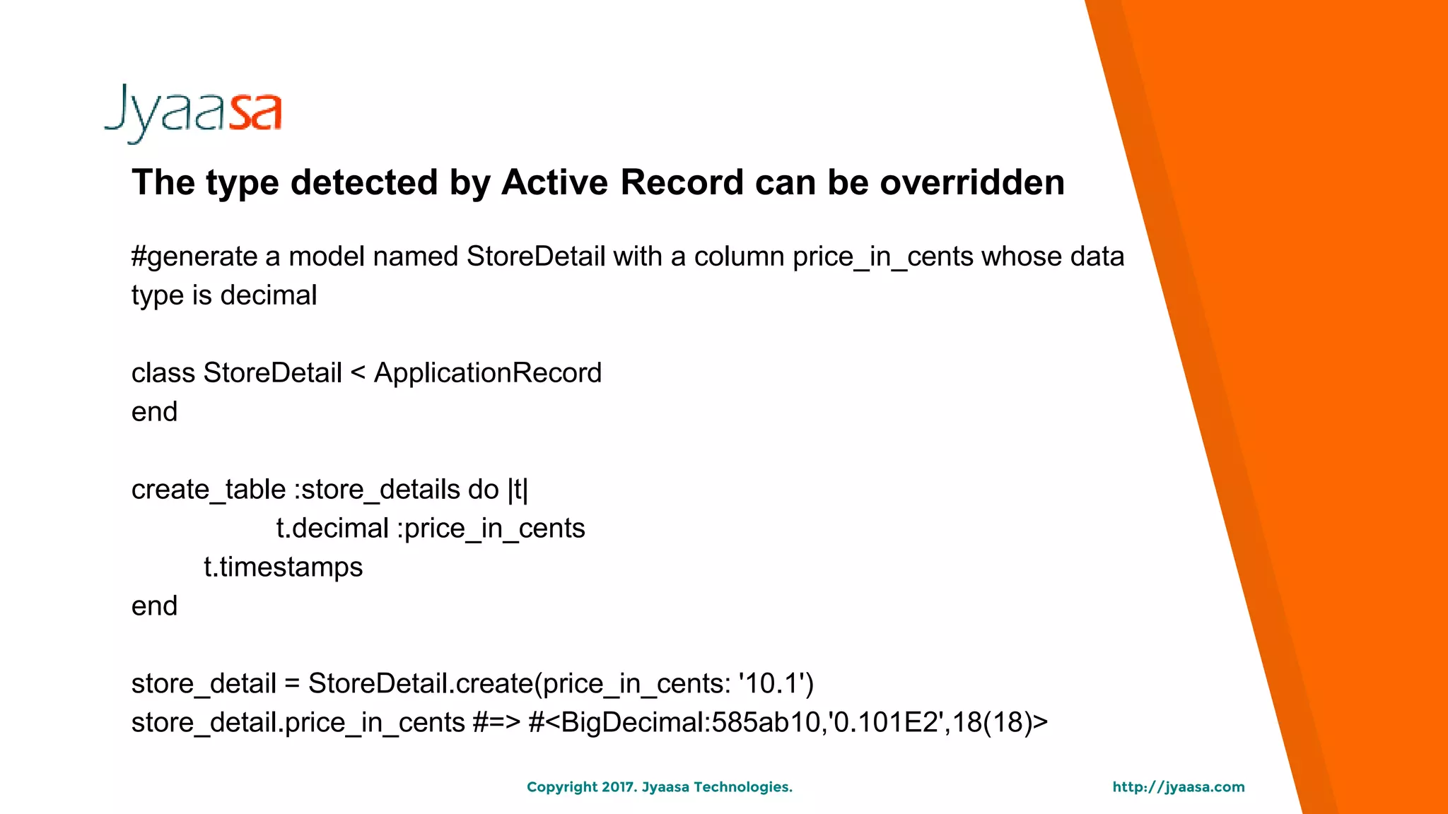 http://jyaasa.comCopyright 2017. Jyaasa Technologies.
The type detected by Active Record can be overridden
#generate a model named StoreDetail with a column price_in_cents whose data
type is decimal
class StoreDetail < ApplicationRecord
end
create_table :store_details do |t|
t.decimal :price_in_cents
t.timestamps
end
store_detail = StoreDetail.create(price_in_cents: '10.1')
store_detail.price_in_cents #=> #<BigDecimal:585ab10,'0.101E2',18(18)>
 