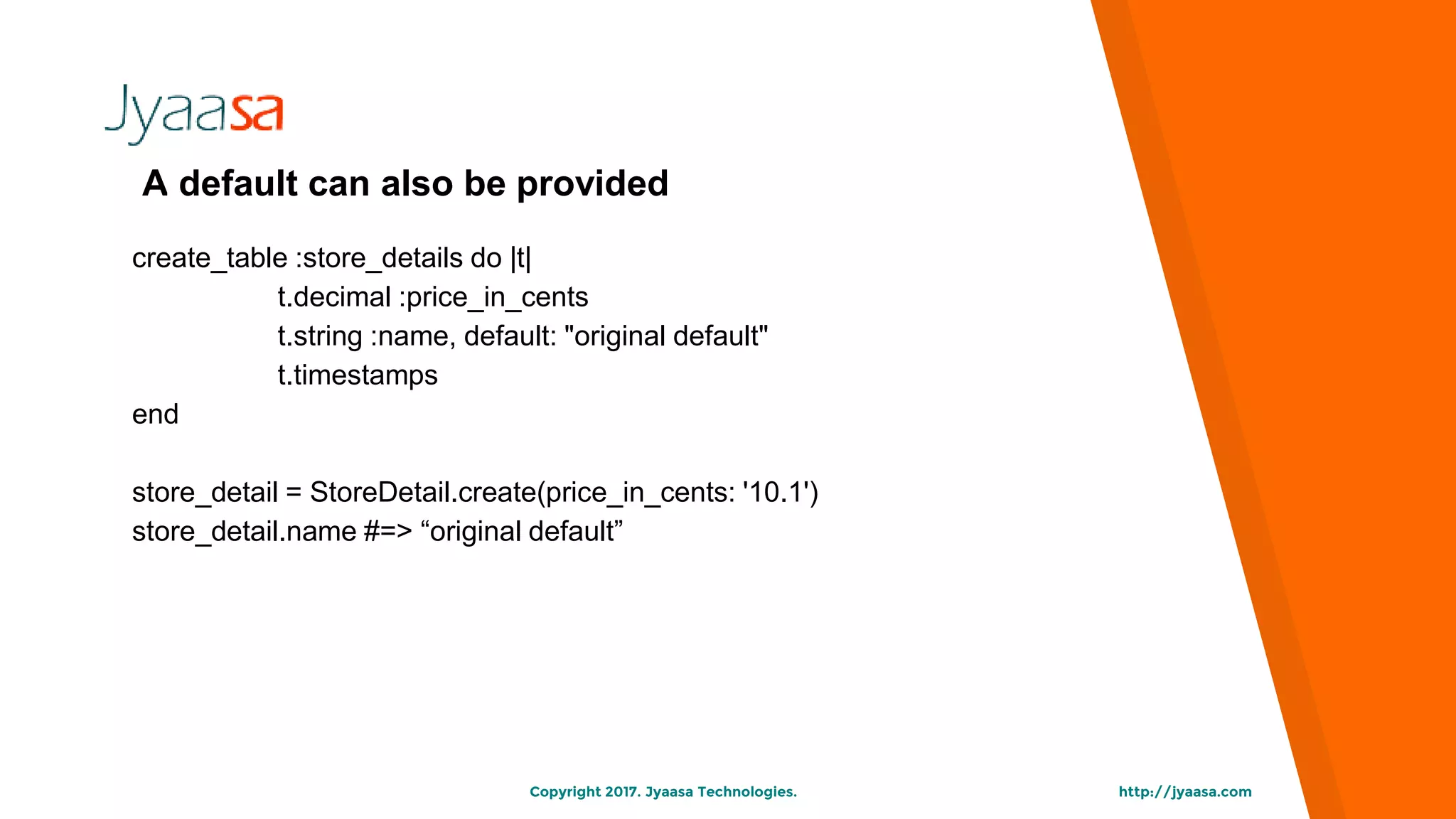http://jyaasa.comCopyright 2017. Jyaasa Technologies.
A default can also be provided
create_table :store_details do |t|
t.decimal :price_in_cents
t.string :name, default: "original default"
t.timestamps
end
store_detail = StoreDetail.create(price_in_cents: '10.1')
store_detail.name #=> “original default”
 