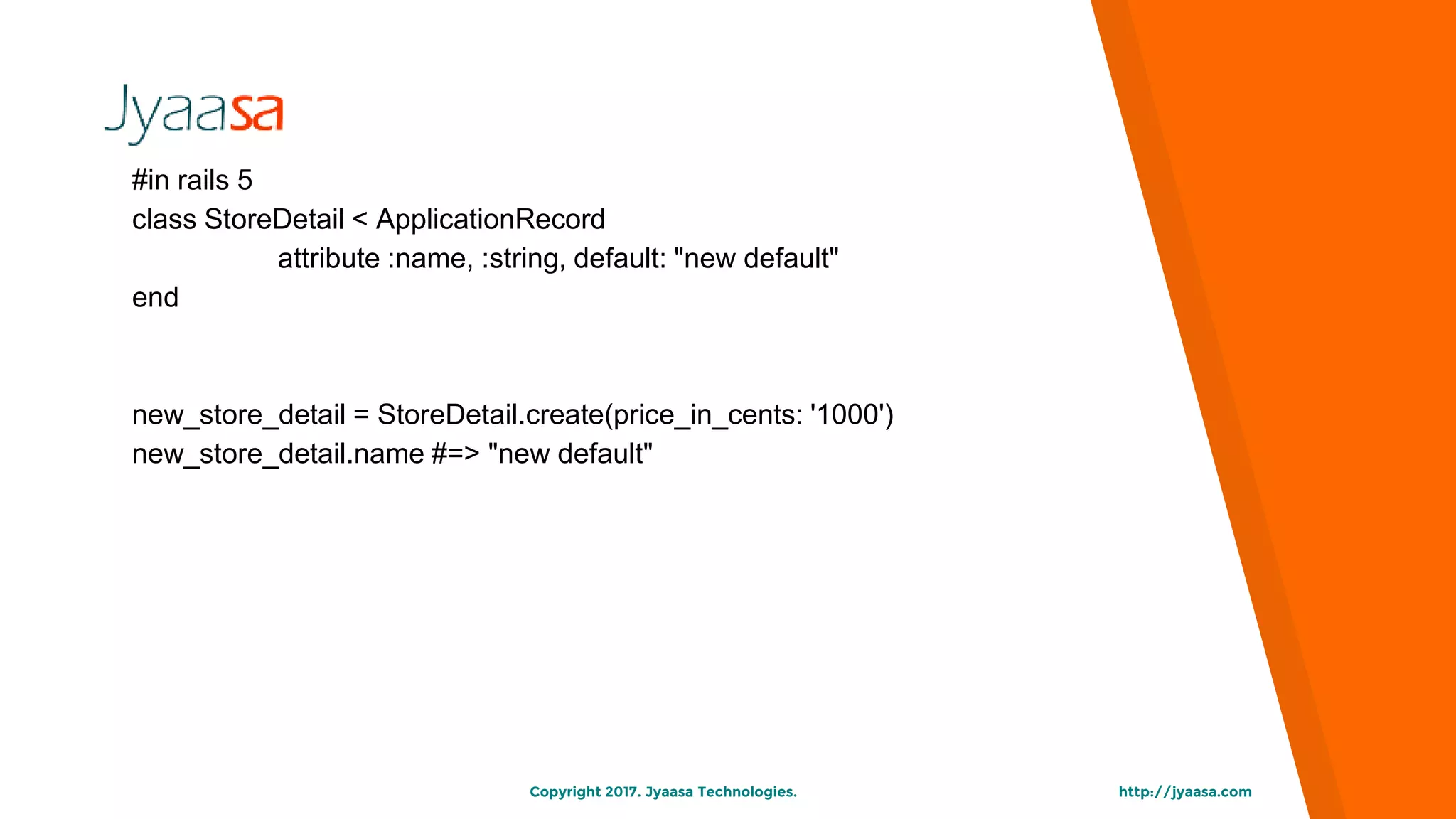 http://jyaasa.comCopyright 2017. Jyaasa Technologies.
#in rails 5
class StoreDetail < ApplicationRecord
attribute :name, :string, default: "new default"
end
new_store_detail = StoreDetail.create(price_in_cents: '1000')
new_store_detail.name #=> "new default"
 