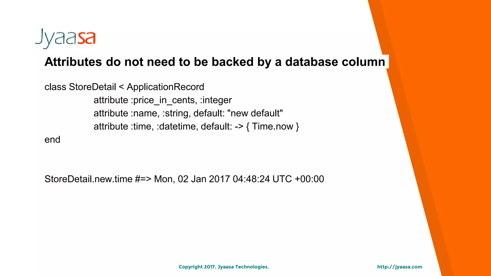 http://jyaasa.comCopyright 2017. Jyaasa Technologies.
Attributes do not need to be backed by a database column
class StoreDetail < ApplicationRecord
attribute :price_in_cents, :integer
attribute :name, :string, default: "new default"
attribute :time, :datetime, default: -> { Time.now }
end
StoreDetail.new.time #=> Mon, 02 Jan 2017 04:48:24 UTC +00:00
 