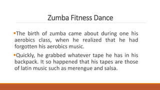 Zumba Fitness Dance
The birth of zumba came about during one his
aerobics class, when he realized that he had
forgotten his aerobics music.
Quickly, he grabbed whatever tape he has in his
backpack. It so happened that his tapes are those
of latin music such as merengue and salsa.
 