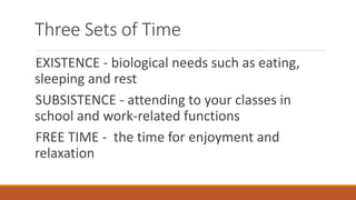 Three Sets of Time
EXISTENCE - biological needs such as eating,
sleeping and rest
SUBSISTENCE - attending to your classes in
school and work-related functions
FREE TIME - the time for enjoyment and
relaxation
 