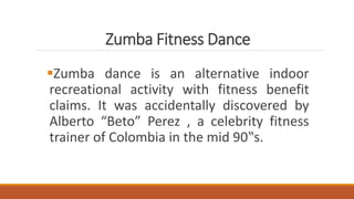 Zumba Fitness Dance
Zumba dance is an alternative indoor
recreational activity with fitness benefit
claims. It was accidentally discovered by
Alberto “Beto” Perez , a celebrity fitness
trainer of Colombia in the mid 90‟s.
 