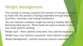 Weight Management
The concept of energy compares the amount of energy consumed
as food with the amount of energy expended through physical
activities, exercises, and resting metabolism.
You can maintain a healthy weight by eating a healthy diet and
balancing food you eat. These foods are used as energy to keep
your body systems working.
Weight Gain – More calories consumed /less calories expended
Weight Loss- Less Calories consumed/ more calories expended
Weight Management- calories consume=calories expended
 