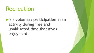 Recreation
Is a voluntary participation in an
activity during free and
unobligated time that gives
enjoyment.
 