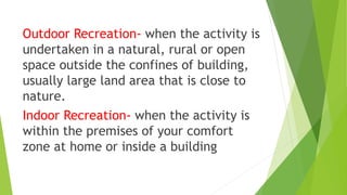 Outdoor Recreation- when the activity is
undertaken in a natural, rural or open
space outside the confines of building,
usually large land area that is close to
nature.
Indoor Recreation- when the activity is
within the premises of your comfort
zone at home or inside a building
 
