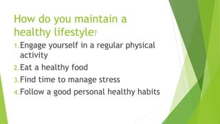 How do you maintain a
healthy lifestyle?
1.Engage yourself in a regular physical
activity
2.Eat a healthy food
3.Find time to manage stress
4.Follow a good personal healthy habits
 