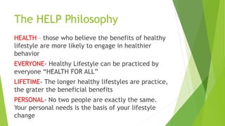 The HELP Philosophy
HEALTH – those who believe the benefits of healthy
lifestyle are more likely to engage in healthier
behavior
EVERYONE- Healthy Lifestyle can be practiced by
everyone “HEALTH FOR ALL”
LIFETIME- The longer healthy lifestyles are practice,
the grater the beneficial benefits
PERSONAL- No two people are exactly the same.
Your personal needs is the basis of your lifestyle
change
 