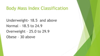 Body Mass Index Classification
Underweight- 18.5 and above
Normal – 18.5 to 24.9
Overweight – 25.0 to 29.9
Obese – 30 above
 