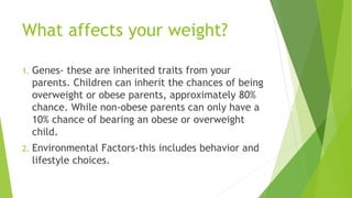 What affects your weight?
1. Genes- these are inherited traits from your
parents. Children can inherit the chances of being
overweight or obese parents, approximately 80%
chance. While non-obese parents can only have a
10% chance of bearing an obese or overweight
child.
2. Environmental Factors-this includes behavior and
lifestyle choices.
 