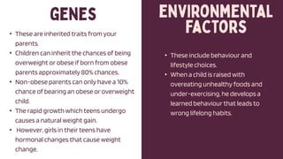 • These are inherited traits from your
parents.
• Children can inherit the chances of being
overweight or obese if born from obese
parents approximately 80% chances.
• Non-obese parents can only have a 10%
chance of bearing an obese or overweight
child.
• The rapid growth which teens undergo
causes a natural weight gain.
• However, girls in their teens have
hormonal changes that cause weight
change.
• These include behaviour and
lifestyle choices.
• When a child is raised with
overeating unhealthy foods and
under-exercising, he develops a
learned behaviour that leads to
wrong lifelong habits.
 