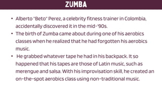 • Alberto "Beto" Perez, a celebrity fitness trainer in Colombia,
accidentally discovered it in the mid-'90s.
• The birth of Zumba came about during one of his aerobics
classes when he realized that he had forgotten his aerobics
music.
• He grabbed whatever tape he had in his backpack. It so
happened that his tapes are those of Latin music, such as
merengue and salsa. With his improvisation skill, he created an
on-the-spot aerobics class using non-traditional music.
 