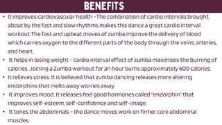 • It improves cardiovascular health -The combination of cardio intervals brought
about by the fast and slow rhythms makes this dance a great cardio interval
workout The fast and upbeat moves of zumba improve the delivery of blood
which carries oxygen to the different parts of the body through the veins, arteries,
and heart.
• It helps in losing weight - cardio interval effect of zumba maximizes the burning of
calories. Joining a Zumba workout for an hour burns approximately 600 calories.
• It relieves stress. It is believed that zumba dancing releases more altering
endorphins that melts away worries away.
• It improves mood. It releases feel good hormones called "endorphin" that
improves self-esteem, self-confidence and self-image.
• It tones the abdominals - the dance moves work on firmer core abdominal
muscles.
 