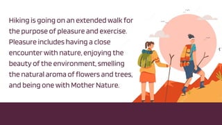 Hiking is going on an extended walk for
the purpose of pleasure and exercise.
Pleasure includes having a close
encounter with nature, enjoying the
beauty of the environment, smelling
the natural aroma of flowers and trees,
and being one with Mother Nature.
 