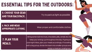 Try to pack as light as possible.
Wear proper and comfortable clothes.
Bring some trail mix (nuts, chocolate, jelly, cereal, etc.) to
keep your energy up throughout the day. If going on
overnight hikes, plan your meals accordingly. If traveling
with a big group, divide the team into smaller groups and
assign a meal per small group.
 