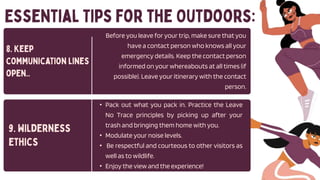 Before you leave for your trip, make sure that you
have a contact person who knows all your
emergency details. Keep the contact person
informed on your whereabouts at all times (if
possible). Leave your itinerary with the contact
person.
• Pack out what you pack in. Practice the Leave
No Trace principles by picking up after your
trash and bringing them home with you.
• Modulate your noise levels.
• Be respectful and courteous to other visitors as
well as to wildlife.
• Enjoy the view and the experience!
 