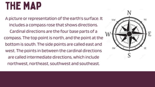 A picture or representation of the earth's surface. It
includes a compass rose that shows directions.
Cardinal directions are the four base parts of a
compass. The top point is north, and the point at the
bottom is south. The side points are called east and
west. The points in between the cardinal directions
are called intermediate directions, which include
northwest, northeast, southwest and southeast.
 