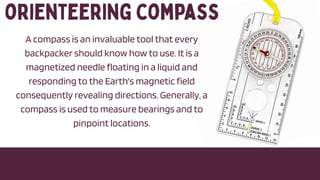 A compass is an invaluable tool that every
backpacker should know how to use. It is a
magnetized needle floating in a liquid and
responding to the Earth's magnetic field
consequently revealing directions. Generally, a
compass is used to measure bearings and to
pinpoint locations.
 