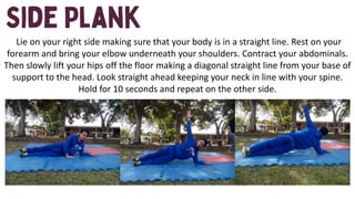 Lie on your right side making sure that your body is in a straight line. Rest on your
forearm and bring your elbow underneath your shoulders. Contract your abdominals.
Then slowly lift your hips off the floor making a diagonal straight line from your base of
support to the head. Look straight ahead keeping your neck in line with your spine.
Hold for 10 seconds and repeat on the other side.
 