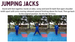 Stand with feet together, hands at sides. Jump and land On both feet open shoulder
width apart with arms moving sideward upward finishing above the head. Then go back
to the original position. Do this for 10 times.
 
