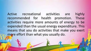 Active recreational activities are highly
recommended for health promotion. These
activities require more amounts of energy to be
expended than the usual energy expenditure. This
means that you do activities that make you exert
more effort than what you usually do.
 