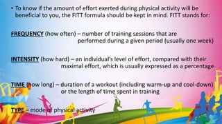 • To know if the amount of effort exerted during physical activity will be
beneficial to you, the FITT formula should be kept in mind. FITT stands for:
FREQUENCY (how often) – number of training sessions that are
performed during a given period (usually one week)
INTENSITY (how hard) – an individual’s level of effort, compared with their
maximal effort, which is usually expressed as a percentage
TIME (how long) – duration of a workout (including warm-up and cool-down)
or the length of time spent in training
TYPE – mode of physical activity
 