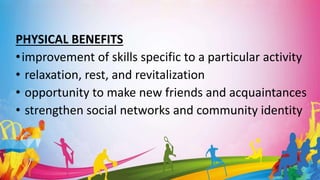 PHYSICAL BENEFITS
•improvement of skills specific to a particular activity
• relaxation, rest, and revitalization
• opportunity to make new friends and acquaintances
• strengthen social networks and community identity
 