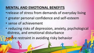MENTAL AND EMOTIONAL BENEFITS
•release of stress from demands of everyday living
• greater personal confidence and self-esteem
• sense of achievement
• reducing risks of depression, anxiety, psychological
distress, and emotional disturbance
• more restraint in avoiding risky behavior
 