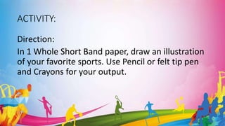 ACTIVITY:
Direction:
In 1 Whole Short Band paper, draw an illustration
of your favorite sports. Use Pencil or felt tip pen
and Crayons for your output.
 