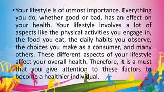 •Your lifestyle is of utmost importance. Everything
you do, whether good or bad, has an effect on
your health. Your lifestyle involves a lot of
aspects like the physical activities you engage in,
the food you eat, the daily habits you observe,
the choices you make as a consumer, and many
others. These different aspects of your lifestyle
affect your overall health. Therefore, it is a must
that you give attention to these factors to
become a healthier individual.
 