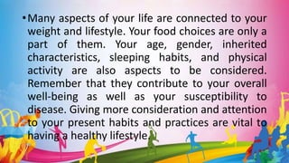 •Many aspects of your life are connected to your
weight and lifestyle. Your food choices are only a
part of them. Your age, gender, inherited
characteristics, sleeping habits, and physical
activity are also aspects to be considered.
Remember that they contribute to your overall
well-being as well as your susceptibility to
disease. Giving more consideration and attention
to your present habits and practices are vital to
having a healthy lifestyle.
 