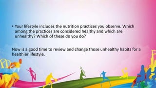 • Your lifestyle includes the nutrition practices you observe. Which
among the practices are considered healthy and which are
unhealthy? Which of these do you do?
Now is a good time to review and change those unhealthy habits for a
healthier lifestyle.
 