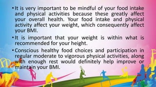 • It is very important to be mindful of your food intake
and physical activities because these greatly affect
your overall health. Your food intake and physical
activity affect your weight, which consequently affect
your BMI.
• It is important that your weight is within what is
recommended for your height.
• Conscious healthy food choices and participation in
regular moderate to vigorous physical activities, along
with enough rest would definitely help improve or
maintain your BMI.
 