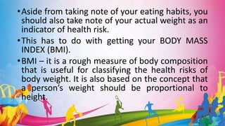 •Aside from taking note of your eating habits, you
should also take note of your actual weight as an
indicator of health risk.
•This has to do with getting your BODY MASS
INDEX (BMI).
•BMI – it is a rough measure of body composition
that is useful for classifying the health risks of
body weight. It is also based on the concept that
a person’s weight should be proportional to
height.
 