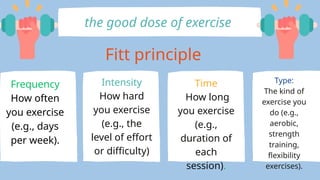 Fitt principle
Frequency
How often
you exercise
(e.g., days
per week).
Intensity
How hard
you exercise
(e.g., the
level of effort
or difficulty)
Time
How long
you exercise
(e.g.,
duration of
each
session).
Type:
The kind of
exercise you
do (e.g.,
aerobic,
strength
training,
flexibility
exercises).
the good dose of exercise
 