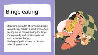 Binge eating
• Recurring episodes of consuming large
quantities of food in a short time, often
feeling out of control during the binge.
• Eating rapidly and continuing to eat
even when not hungry.
• Feelings of guilt, shame, or distress
after binge episodes.
 