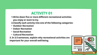 ACTIVITY 01
1.Write down five or more different recreational activities
you enjoy or want to try.
2.Classify each activity into one of the following categories:
• Outdoor Recreation
• Indoor Recreation
• Social Recreation
• Cultural Recreation
3. In 2-3 sentences, explain why recreational activities are
important for your overall well-being.
 