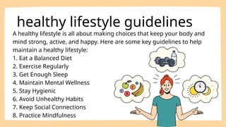A healthy lifestyle is all about making choices that keep your body and
mind strong, active, and happy. Here are some key guidelines to help
maintain a healthy lifestyle:
1. Eat a Balanced Diet
2. Exercise Regularly
3. Get Enough Sleep
4. Maintain Mental Wellness
5. Stay Hygienic
6. Avoid Unhealthy Habits
7. Keep Social Connections
8. Practice Mindfulness
healthy lifestyle guidelines
 