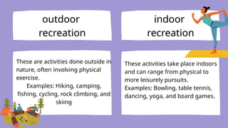 outdoor
recreation
indoor
recreation
These are activities done outside in
nature, often involving physical
exercise.
Examples: Hiking, camping,
fishing, cycling, rock climbing, and
skiing
These activities take place indoors
and can range from physical to
more leisurely pursuits.
Examples: Bowling, table tennis,
dancing, yoga, and board games.
 