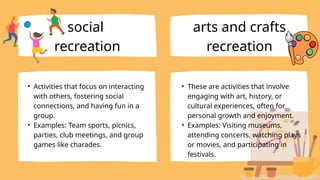 • Activities that focus on interacting
with others, fostering social
connections, and having fun in a
group.
• Examples: Team sports, picnics,
parties, club meetings, and group
games like charades.
social
recreation
arts and crafts
recreation
• These are activities that involve
engaging with art, history, or
cultural experiences, often for
personal growth and enjoyment.
• Examples: Visiting museums,
attending concerts, watching plays
or movies, and participating in
festivals.
 