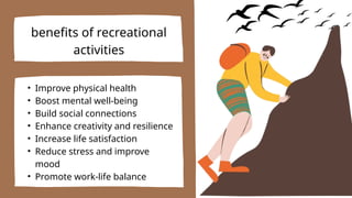 benefits of recreational
activities
• Improve physical health
• Boost mental well-being
• Build social connections
• Enhance creativity and resilience
• Increase life satisfaction
• Reduce stress and improve
mood
• Promote work-life balance
 