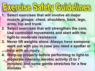 1. Select exercises that will involve all major
muscle groups: chest, shoulders, back, legs,
arms, hip and trunk
2. Select exercises that will strengthen the core.
Use controlled movements and start with the
light-to moderate resistance
3. Never lift weights alone. Always have someone
work out with you in case you need a spotter or
help with an injury.
4. Warp-up properly before performing to light-to
moderate intensity aerobic activity (5 to 7
minutes) and some gentle stretches for a few
minutes
 