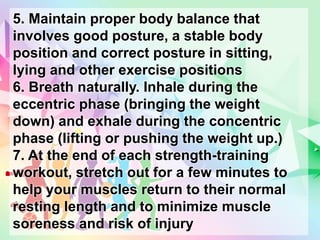 5. Maintain proper body balance that
involves good posture, a stable body
position and correct posture in sitting,
lying and other exercise positions
6. Breath naturally. Inhale during the
eccentric phase (bringing the weight
down) and exhale during the concentric
phase (lifting or pushing the weight up.)
7. At the end of each strength-training
workout, stretch out for a few minutes to
help your muscles return to their normal
resting length and to minimize muscle
soreness and risk of injury
 