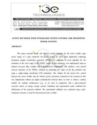ACTIVE RECTIFIER WITH INTEGRATED SYSTEM CONTROL FOR MICROWIND
POWER SYSTEMS
ABSTRACT
This paper presents simple and effective control strategies for the active rectifier stage
(ac/dc stage) of a grid connected low-power system for micro wind applications employing
permanent magnet synchronous generator (PMSG). In particular, a novel algorithm for the
estimation of the rotor angle of the PMSG, based on flux estimators, was implemented using an
adaptive low-pass filter coupled with a feed-forward compensator. This enabled a very smooth
start-up operation of the PMSG, obtained by preloading the values of the flux estimator and
using a single-voltage transformer (VT) transducer. The solution for the power flow control
between the active rectifier and the other(s) power converters connected to the common dc link
was implemented without any digital communication between them, in order to obtain a solution
suitable for modular architectures (e.g., to be used in conjunction with a grid-connected
converter and/or an energy storage system). Simulation and experimental results confirmed the
effectiveness of the proposed solutions. The experimental validation was conducted using a grid-
connected converter as load for the proposed active rectifier.
 