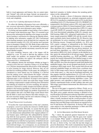 806                                                                             IEEE TRANSACTIONS ON IMAGE PROCESSING, VOL. 19, NO. 3, MARCH 2010



both in visual appearance and features, thus we cannot repre-                 high-level semantics to further enhance the reranking perfor-
sent “Animal” only with one image. Instead, our proposed ac-                  mance on this submanifold.
tive reranking method can learn the user’s intention more exten-                 In the past decades, a dozen of dimension reduction algo-
sively and completely.                                                        rithms have been proposed, e.g., principal components analysis
                                                                              (PCA) [13], transductive component analysis [23], locally linear
A. Active User’s Labeling Information Collection                              embedding (LLE) [27], Discriminant LLE [21], ISOMAP [31],
    To collect the labeling information from users efﬁciently, a              nonparametric discriminant analysis [29], semi-supervised dis-
new structural information (SInfo) based strategy is proposed                 criminant analysis (SDA) [3], biased marginal Fisher’s analysis
to actively select the most informative query images.                         (BMFA) [37], locality preserving projections (LPP) [11], super-
    It is boring and unacceptable to keep asking a user to label a            vised LPP (SLPP) [2], geometric mean for subspace selection
lot of images in the interaction stage. Thus, it is essential to get          [28], local discriminant embedding (LDE) [5], semantic man-
the necessary information by labeling as few images as possible.              ifold learning (SML) [22], orthogonal Laplacianface [1], max-
Active learning is well-known for reducing the labeling efforts,              imum margin projection (MMP) [10] and the recently devel-
by labeling most informative samples [4], [20]. Conventional                  oped correlation metric based methods [8], [9]. However, they
active learning strategies can be divided into two categories: the            are problematic for active reranking in Web image search for
error reduction strategy [12], [25], [43] and the most uncertain              the following reasons. Unsupervised methods, e.g., PCA and
(close-to-boundary) strategy [4], [36]. Both of them suffer from              LLE, exploit a subspace or submanifold on the whole image
the small sample size problem, i.e., the unreliable estimation of             space but ignore user’s labeling information. As a consequent,
the expected error risk and the uncertainty caused by the insuf-              these algorithms fail to capture the user-driven intentions. Su-
ﬁcient labelled samples.                                                      pervised linear algorithms, e.g., LDA [7] and biased discrimi-
    In active reranking, however, only a few images will be                   nant analysis (BDA) [41], learn a subspace on the labelled set so
labelled by a user. To avoid or alleviate the inﬂuence of the                 they ignore the submanifold of all relevant images. Supervised
small sample size problem, our proposed SInfo sample se-                      manifold learning algorithms, e.g., SLPP and BMFA, cannot
lection strategy considers two aspects: the ambiguity and the                 transfer the learned submanifold from labelled images to unla-
representativeness, simultaneously.                                           belled images. Although some semi-supervised algorithms, e.g.,
    The ambiguity denotes the uncertainty whether an image is                 SML and SDA, have been developed to model both labelled and
relevant or not to the user’s intention. Chang et al. [4] and Wang            unlabelled images, they are not designed speciﬁcally for active
et al. [36] have demonstrated the effectiveness of the ambiguity              reranking in Web image search. They assume both relevant and
in active learning for image retrieval. However, they are not                 irrelevant unlabelled images are drawn from a nonlinear man-
speciﬁed for reranking problem. In this paper, the ambiguity is               ifold. In Web image search, however, irrelevant images scatter
considered in a more natural way for reranking; it is derived                 in the whole space, i.e., they may be distributed uniformly, and
from the ranking scores, which denotes the images’ relevance                  thus popular manifold regularizations [3], [22] will over-ﬁt to
degrees. Besides the ambiguity, the representativeness, another               unlabelled images. As a consequence, the performance obtained
important aspect, is also considered. An image is more represen-              by popular semi-supervised learning algorithms is poor. This
tative if it is located in a dense area with many images around               paper presents a new algorithm to target user’s intention. Pre-
it. Labeling a representative sample will bring more information              liminary experimental results on both synthetic data and a real
than labeling an isolated one. In active reranking, the represen-             Web image search dataset demonstrate the effectiveness of the
tativeness is derived in a totally unsupervised fashion and inde-             proposed LGD.
pendent to the learning algorithms, to alleviate the inﬂuence of                 The rest of the paper is organised as follows. Firstly, we in-
the aforementioned small sample size problem. Experiments on                  troduce the overall framework for active reranking in Section II.
both synthetic data and a real Web image search dataset show                  The SInfo active sample selection strategy is detailed in Sec-
that the SInfo is much more effective than other strategies, e.g.,            tion III and the LGD dimension reduction algorithm is presented
the most uncertain strategy and the error reduction strategy, in              in Section IV. In Section V, the basic Bayesian reranking algo-
active reranking for Web image search.                                        rithm is brieﬂy introduced and the overall procedure of active
                                                                              reranking based on it is given. Experimental results on synthetic
B. Visual Characteristic Localization                                         datasets and a real Web image search dataset are reported in Sec-
   To localize the visual characteristics of the user’s intention,            tion VI and Section VII, respectively. In Section VIII, we give
we propose a novel local-global discriminative (LGD) dimen-                   some analysis to the important parameters in SInfo and LGD,
sion reduction algorithm. Basically, we assume that the query                 followed by the conclusion in Section IX.
relevant images, which represent the user’s intention, are lying
on a low-dimensional submanifold of the original ambient (vi-                         II. ACTIVE RERANKING FOR WEB IMAGE SEARCH
sual feature) space. LGD learns this submanifold by transfer-                    Fig. 1 shows the proposed general framework for active
ring both the local geometry and the discriminative informa-                  reranking in Web image search. Take the query term “panda”
tion from labelled images to unlabelled ones. The learned sub-                as an example. When “panda” is submitted to the Web image
manifold preserves both the local geometry of labelled relevant               search engine, an initial text-based search result is returned to
images and the discriminative information to separate relevant                the user, as shown in Fig. 1(a) (only the top nine images are
from irrelevant images. As a consequence, we can eliminate the                given for illustration). This result is unsatisfactory because both
well-known semantic gap between low-level visual features and                 person and animal images are retrieved as top results. This is

          Authorized licensed use limited to: ANNA UNIVERSITY. Downloaded on July 20,2010 at 10:56:33 UTC from IEEE Xplore. Restrictions apply.
 