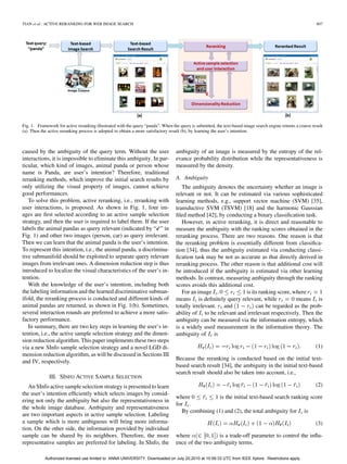 TIAN et al.: ACTIVE RERANKING FOR WEB IMAGE SEARCH                                                                                                            807




Fig. 1. Framework for active reranking illustrated with the query “panda”. When the query is submitted, the text-based image search engine returns a coarse result
(a). Then the active reranking process is adopted to obtain a more satisfactory result (b), by learning the user’s intention.



caused by the ambiguity of the query term. Without the user                       ambiguity of an image is measured by the entropy of the rel-
interactions, it is impossible to eliminate this ambiguity. In par-               evance probability distribution while the representativeness is
ticular, which kind of images, animal panda or person whose                       measured by the density.
name is Panda, are user’s intention? Therefore, traditional
reranking methods, which improve the initial search results by                    A. Ambiguity
only utilizing the visual property of images, cannot achieve                         The ambiguity denotes the uncertainty whether an image is
good performances.                                                                relevant or not. It can be estimated via various sophisticated
   To solve this problem, active reranking, i.e., reranking with                  learning methods, e.g., support vector machine (SVM) [35],
user interactions, is proposed. As shown in Fig. 1, four im-                      transductive SVM (TSVM) [18] and the harmonic Gaussian
ages are ﬁrst selected according to an active sample selection                    ﬁled method [42], by conducting a binary classiﬁcation task.
strategy, and then the user is required to label them. If the user                   However, in active reranking, it is direct and reasonable to
labels the animal pandas as query relevant (indicated by “ ” in                   measure the ambiguity with the ranking scores obtained in the
Fig. 1) and other two images (person, car) as query irrelevant.                   reranking process. There are two reasons. One reason is that
Then we can learn that the animal panda is the user’s intention.                  the reranking problem is essentially different from classiﬁca-
To represent this intention, i.e., the animal panda, a discrimina-                tion [34], thus the ambiguity estimated via conducting classi-
tive submanifold should be exploited to separate query relevant                   ﬁcation task may be not as accurate as that directly derived in
images from irrelevant ones. A dimension reduction step is thus                   reranking process. The other reason is that additional cost will
introduced to localize the visual characteristics of the user’s in-               be introduced if the ambiguity is estimated via other learning
tention.                                                                          methods. In contrast, measuring ambiguity through the ranking
   With the knowledge of the user’s intention, including both                     scores avoids this additional cost.
the labeling information and the learned discriminative subman-                      For an image                is its ranking score, where
ifold, the reranking process is conducted and different kinds of                  means is deﬁnitely query relevant, while              means is
animal pandas are returned, as shown in Fig. 1(b). Sometimes,                     totally irrelevant. and             can be regarded as the prob-
several interaction rounds are preferred to achieve a more satis-                 ability of to be relevant and irrelevant respectively. Then the
factory performance.                                                              ambiguity can be measured via the information entropy, which
   In summary, there are two key steps in learning the user’s in-                 is a widely used measurement in the information theory. The
tention, i.e., the active sample selection strategy and the dimen-                ambiguity of is
sion reduction algorithm. This paper implements these two steps
via a new SInfo sample selection strategy and a novel LGD di-                                                                                                 (1)
mension reduction algorithm, as will be discussed in Sections III
                                                                                  Because the reranking is conducted based on the initial text-
and IV, respectively.
                                                                                  based search result [34], the ambiguity in the initial text-based
                                                                                  search result should also be taken into account, i.e.,
              III. SINFO ACTIVE SAMPLE SELECTION
   An SInfo active sample selection strategy is presented to learn                                                                                            (2)
the user’s intention efﬁciently which selects images by consid-
                                                                                  where             is the initial text-based search ranking score
ering not only the ambiguity but also the representativeness in
                                                                                  for .
the whole image database. Ambiguity and representativeness
                                                                                     By combining (1) and (2), the total ambiguity for is
are two important aspects in active sample selection. Labeling
a sample which is more ambiguous will bring more informa-                                                                                                     (3)
tion. On the other side, the information provided by individual
sample can be shared by its neighbors. Therefore, the more                        where             is a trade-off parameter to control the inﬂu-
representative samples are preferred for labeling. In SInfo, the                  ence of the two ambiguity terms.

            Authorized licensed use limited to: ANNA UNIVERSITY. Downloaded on July 20,2010 at 10:56:33 UTC from IEEE Xplore. Restrictions apply.
 